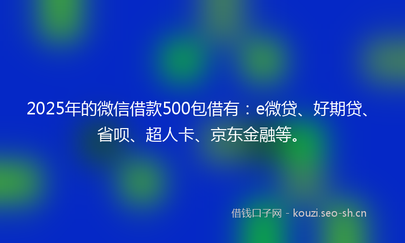 2025年的微信借款500包借有：e微贷、好期贷、省呗、超人卡、京东金融等。