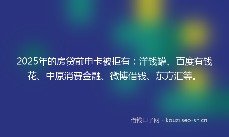 2025年的房贷前申卡被拒有：洋钱罐、百度有钱花、中原消费金融、微博借钱、东方汇等。