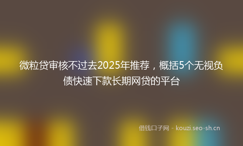 微粒贷审核不过去2025年推荐，概括5个无视负债快速下款长期网贷的平台