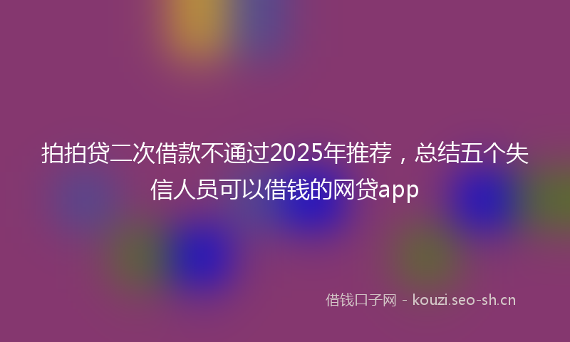 拍拍贷二次借款不通过2025年推荐，总结五个失信人员可以借钱的网贷app