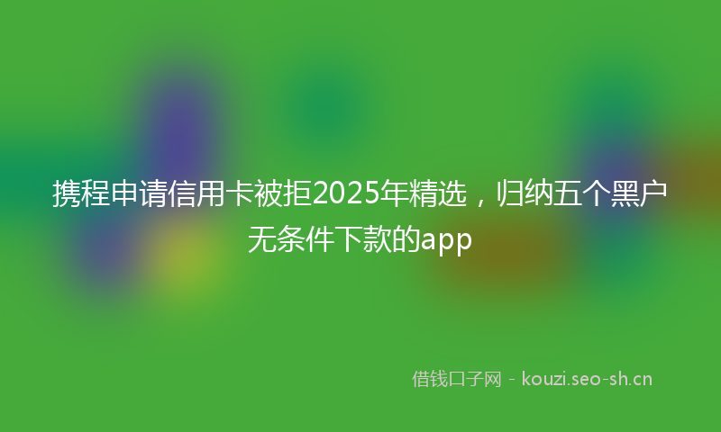 携程申请信用卡被拒2025年精选，归纳五个黑户无条件下款的app