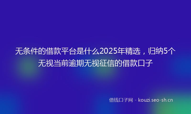 无条件的借款平台是什么2025年精选，归纳5个无视当前逾期无视征信的借款口子
