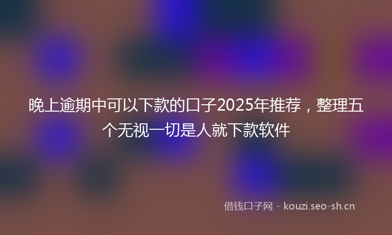 晚上逾期中可以下款的口子2025年推荐，整理五个无视一切是人就下款软件