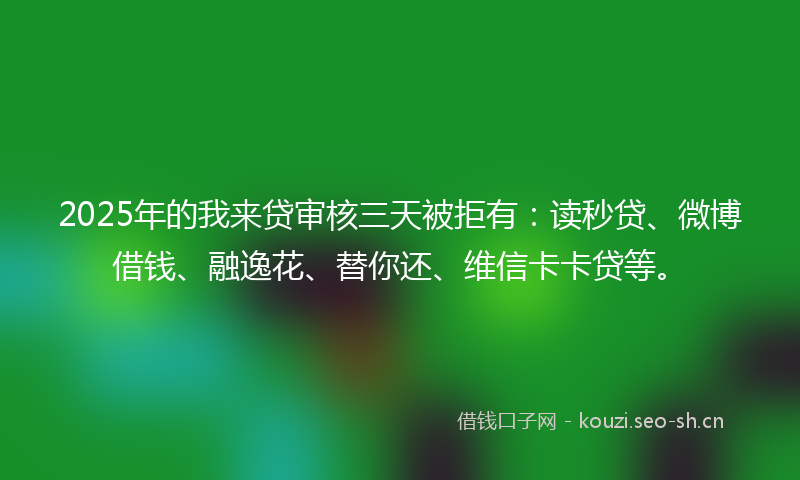 2025年的我来贷审核三天被拒有：读秒贷、微博借钱、融逸花、替你还、维信卡卡贷等。