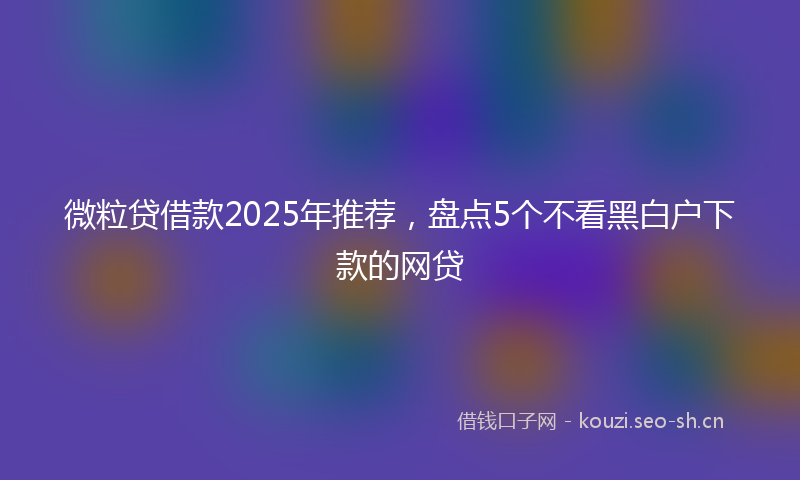 微粒贷借款2025年推荐，盘点5个不看黑白户下款的网贷