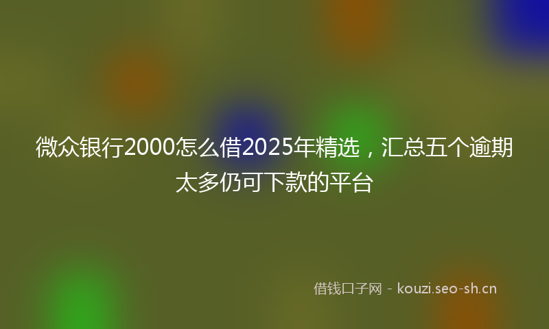 微众银行2000怎么借2025年精选,汇总五个逾期太多仍可下款的平台