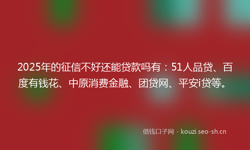 2025年的征信不好还能贷款吗有：51人品贷、百度有钱花、中原消费金融、团贷网、平安i贷等。