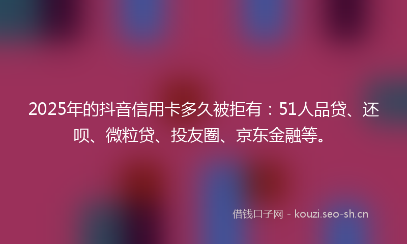 2025年的抖音信用卡多久被拒有：51人品贷、还呗、微粒贷、投友圈、京东金融等。