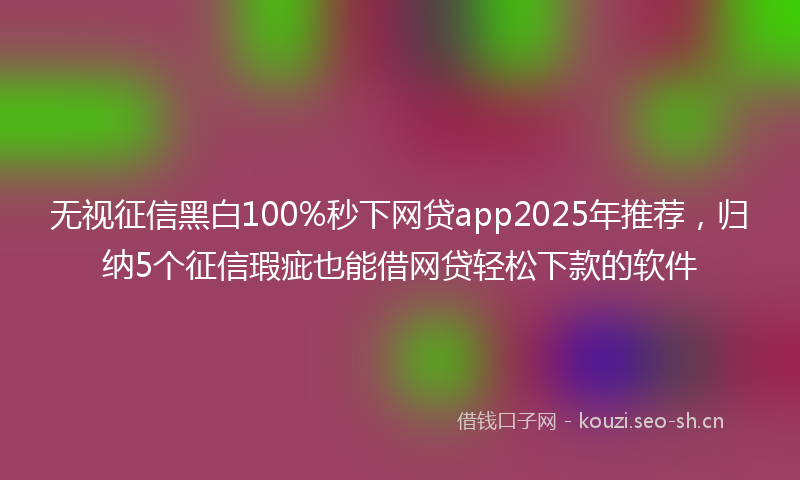 无视征信黑白100%秒下网贷app2025年推荐，归纳5个征信瑕疵也能借网贷轻松下款的软件