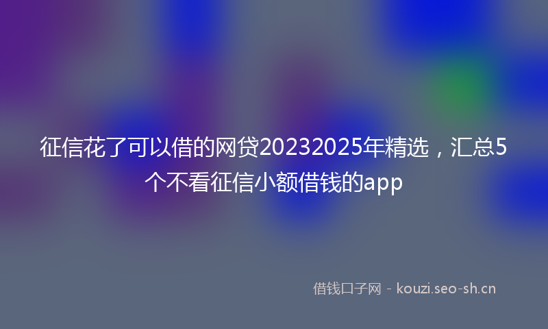 征信花了可以借的网贷20232025年精选，汇总5个不看征信小额借钱的app