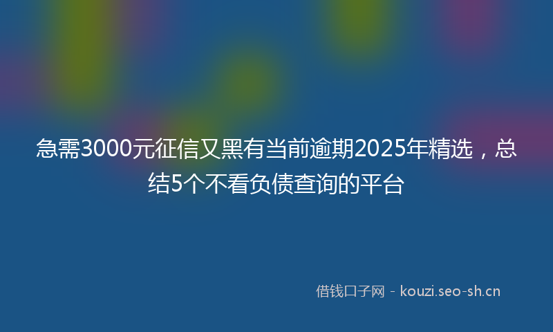 急需3000元征信又黑有当前逾期2025年精选，总结5个不看负债查询的平台