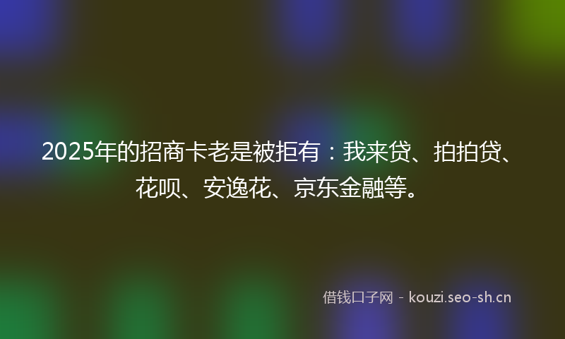 2025年的招商卡老是被拒有：我来贷、拍拍贷、花呗、安逸花、京东金融等。