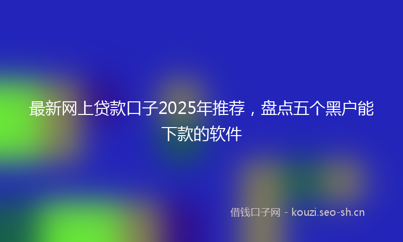 最新网上贷款口子2025年推荐，盘点五个黑户能下款的软件