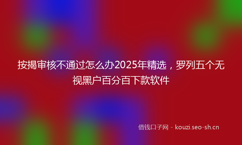 按揭审核不通过怎么办2025年精选，罗列五个无视黑户百分百下款软件