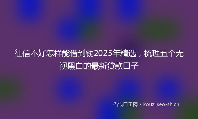 征信不好怎样能借到钱2025年精选，梳理五个无视黑白的最新贷款口子