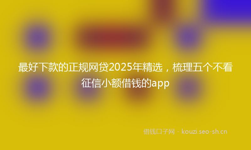 最好下款的正规网贷2025年精选，梳理五个不看征信小额借钱的app