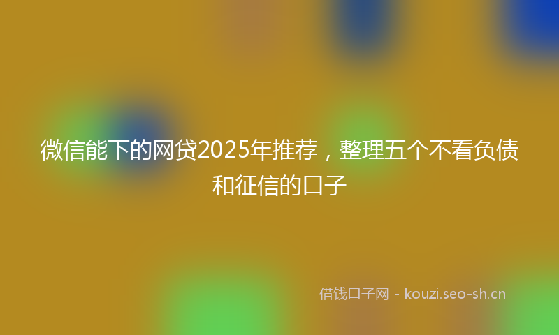 微信能下的网贷2025年推荐，整理五个不看负债和征信的口子