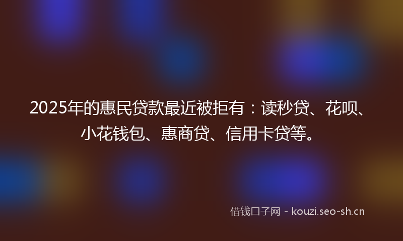 2025年的惠民贷款最近被拒有：读秒贷、花呗、小花钱包、惠商贷、信用卡贷等。