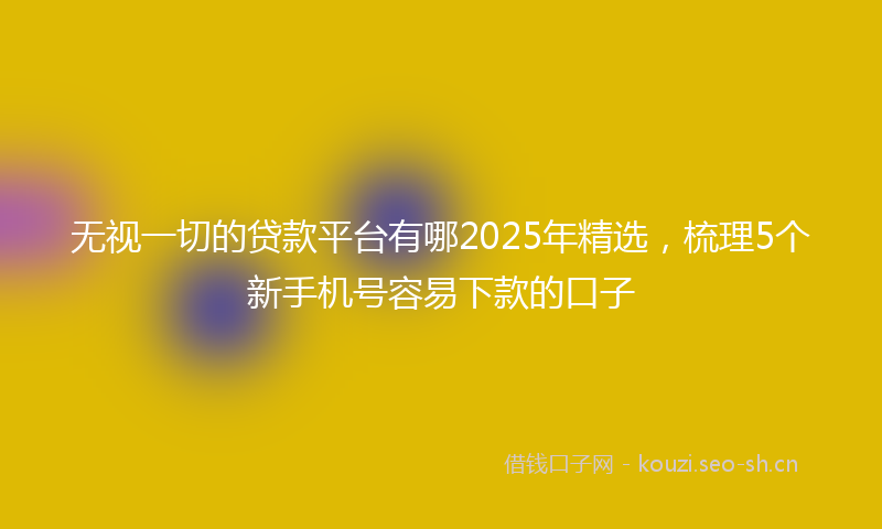 无视一切的贷款平台有哪2025年精选，梳理5个新手机号容易下款的口子