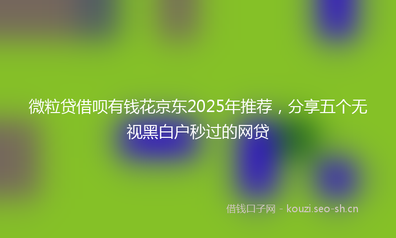 微粒贷借呗有钱花京东2025年推荐,分享五个无视黑白户秒过的网贷