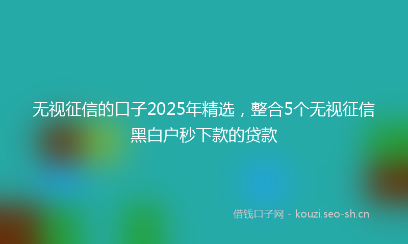 无视征信的口子2025年精选，整合5个无视征信黑白户秒下款的贷款