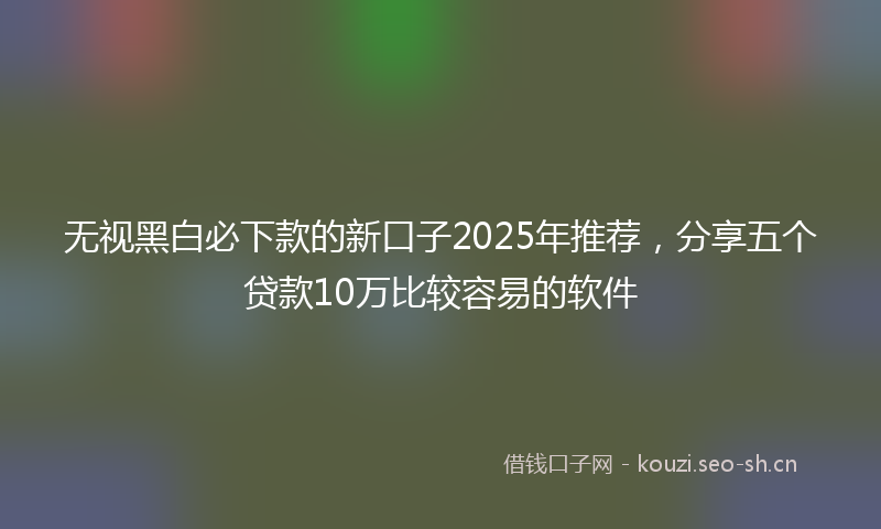 无视黑白必下款的新口子2025年推荐，分享五个贷款10万比较容易的软件
