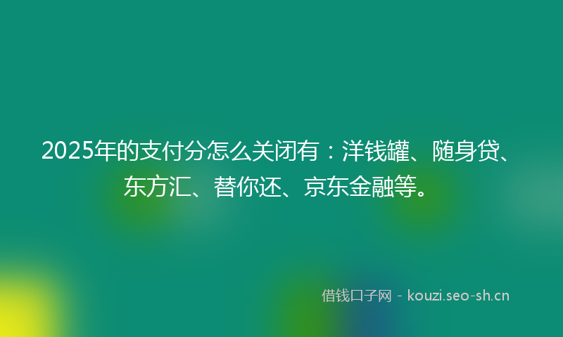 2025年的支付分怎么关闭有：洋钱罐、随身贷、东方汇、替你还、京东金融等。