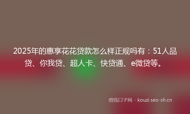 2025年的惠享花花贷款怎么样正规吗有：51人品贷、你我贷、超人卡、快贷通、e微贷等。