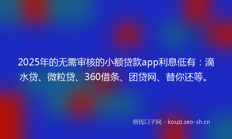 2025年的无需审核的小额贷款app利息低有：滴水贷、微粒贷、360借条、团贷网、替你还等。
