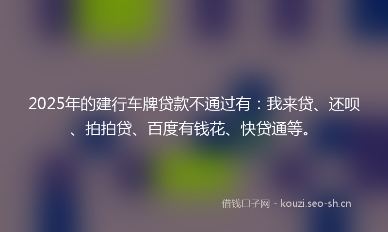 2025年的建行车牌贷款不通过有：我来贷、还呗、拍拍贷、百度有钱花、快贷通等。