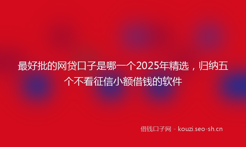 最好批的网贷口子是哪一个2025年精选，归纳五个不看征信小额借钱的软件
