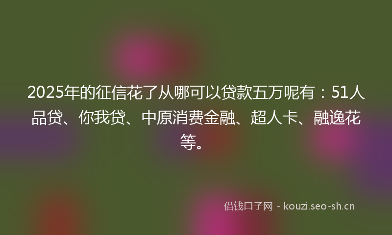 2025年的征信花了从哪可以贷款五万呢有：51人品贷、你我贷、中原消费金融、超人卡、融逸花等。