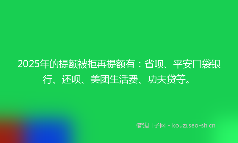2025年的提额被拒再提额有：省呗、平安口袋银行、还呗、美团生活费、功夫贷等。