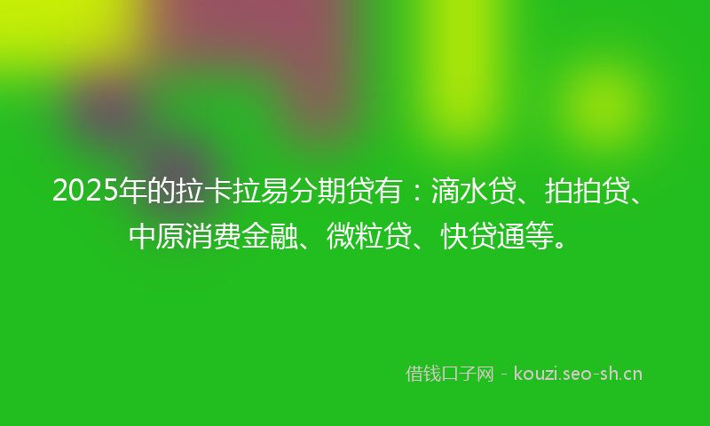 2025年的拉卡拉易分期贷有：滴水贷、拍拍贷、中原消费金融、微粒贷、快贷通等。