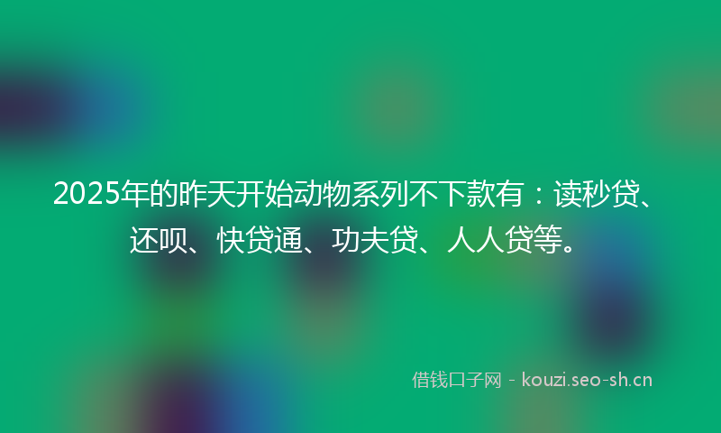 2025年的昨天开始动物系列不下款有：读秒贷、还呗、快贷通、功夫贷、人人贷等。