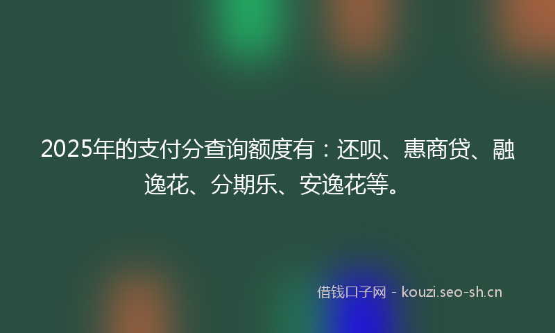 2025年的支付分查询额度有：还呗、惠商贷、融逸花、分期乐、安逸花等。