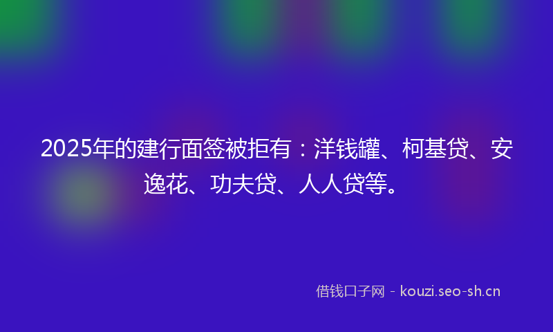 2025年的建行面签被拒有：洋钱罐、柯基贷、安逸花、功夫贷、人人贷等。