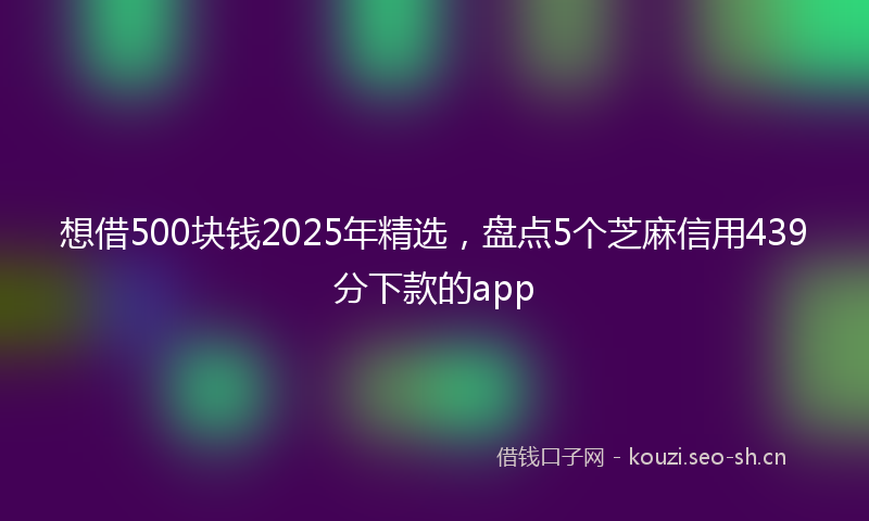 想借500块钱2025年精选，盘点5个芝麻信用439分下款的app