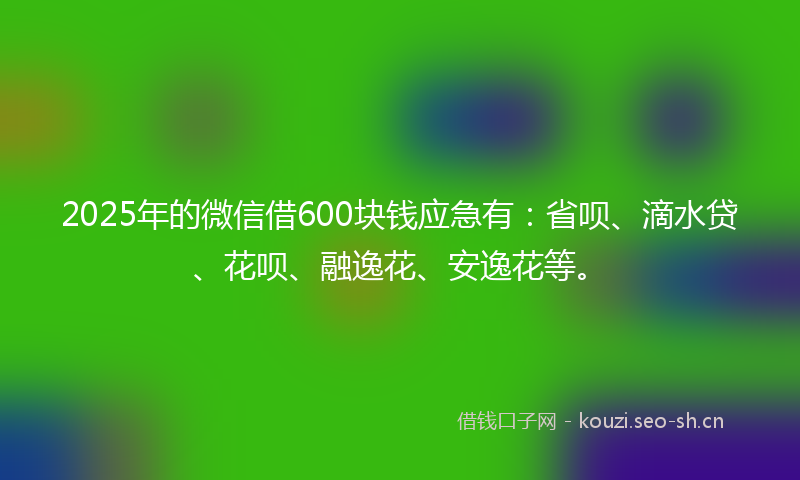 2025年的微信借600块钱应急有：省呗、滴水贷、花呗、融逸花、安逸花等。