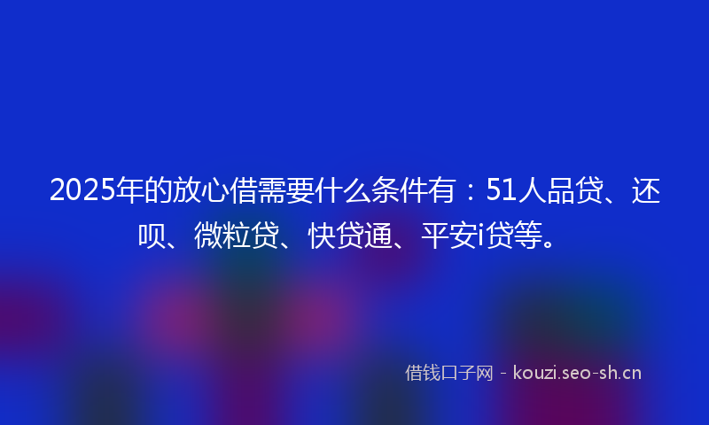 2025年的放心借需要什么条件有：51人品贷、还呗、微粒贷、快贷通、平安i贷等。