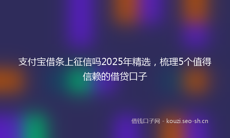 支付宝借条上征信吗2025年精选，梳理5个值得信赖的借贷口子
