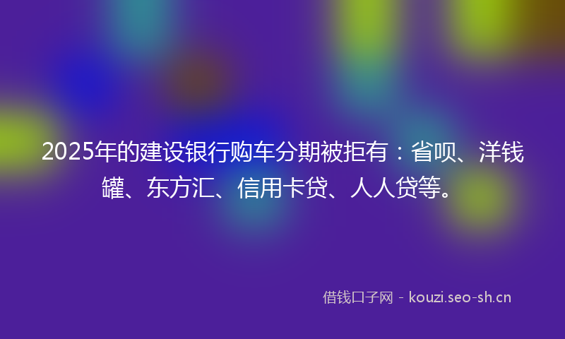 2025年的建设银行购车分期被拒有：省呗、洋钱罐、东方汇、信用卡贷、人人贷等。