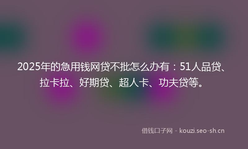 2025年的急用钱网贷不批怎么办有：51人品贷、拉卡拉、好期贷、超人卡、功夫贷等。