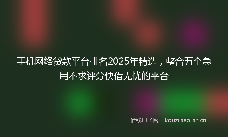 手机网络贷款平台排名2025年精选，整合五个急用不求评分快借无忧的平台