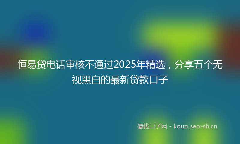 恒易贷电话审核不通过2025年精选，分享五个无视黑白的最新贷款口子