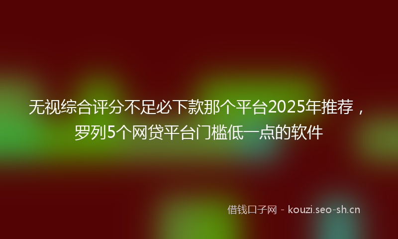 无视综合评分不足必下款那个平台2025年推荐，罗列5个网贷平台门槛低一点的软件