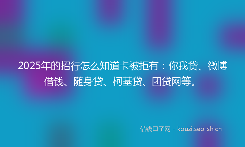 2025年的招行怎么知道卡被拒有：你我贷、微博借钱、随身贷、柯基贷、团贷网等。