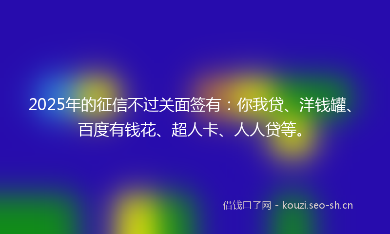 2025年的征信不过关面签有：你我贷、洋钱罐、百度有钱花、超人卡、人人贷等。