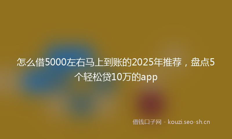 怎么借5000左右马上到账的2025年推荐，盘点5个轻松贷10万的app