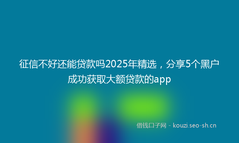 征信不好还能贷款吗2025年精选，分享5个黑户成功获取大额贷款的app